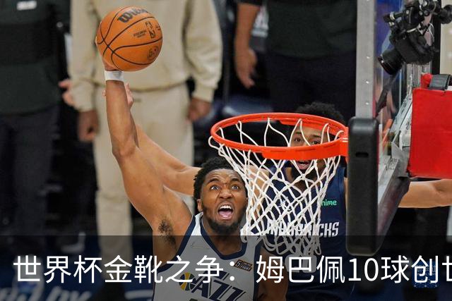 世界杯金靴之争：姆巴佩10球创世纪纪录，梅西决赛需进2球翻盘