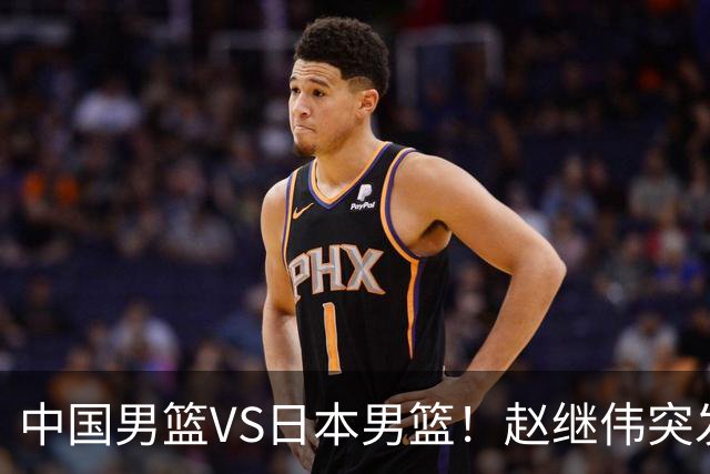 中国男篮VS日本男篮！赵继伟突发伤病，河村勇辉缺席，CCTV5+直播