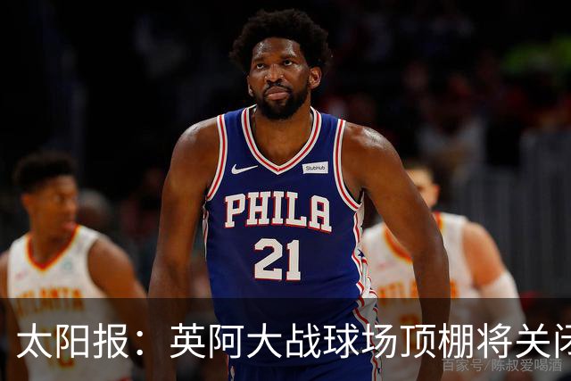 太阳报：英阿大战球场顶棚将关闭，比赛不会受天气影响