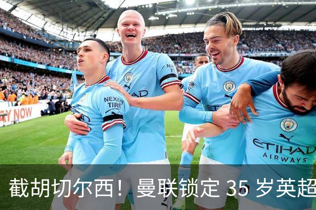 截胡切尔西！曼联锁定 35 岁英超老将！完美碾压队内头号水货