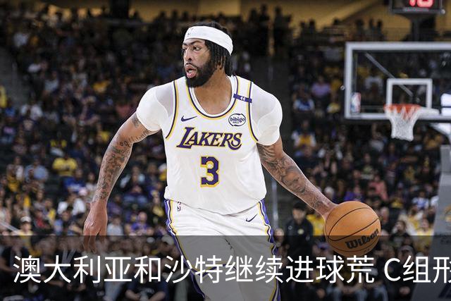 澳大利亚和沙特继续进球荒 C组形势依旧胶着